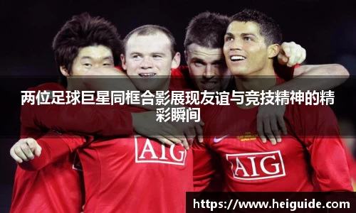 两位足球巨星同框合影展现友谊与竞技精神的精彩瞬间